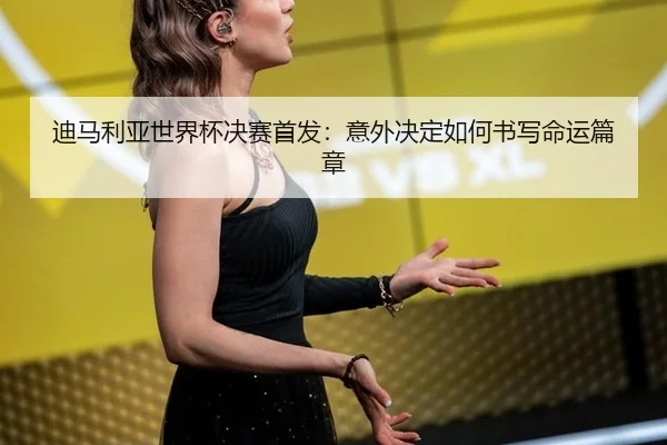 迪马利亚世界杯决赛首发：意外决定如何书写命运篇章（leyu）