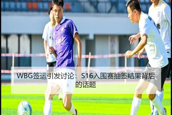 WBG签运引发讨论：S16入围赛抽签结果背后的话题